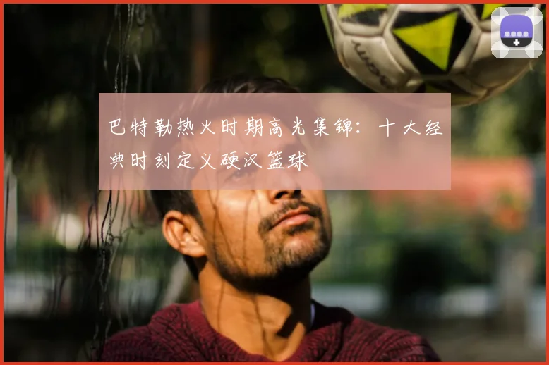 巴特勒热火时期高光集锦：十大经典时刻定义硬汉篮球