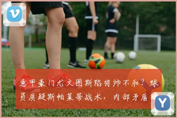 意甲豪门尤文图斯陷将帅不和？球员质疑斯帕莱蒂战术，内部矛盾恐影响球队战绩