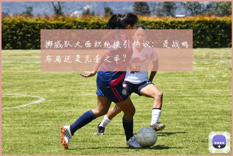 挪威队大面积轮换引热议：是战略布局还是无奈之举？