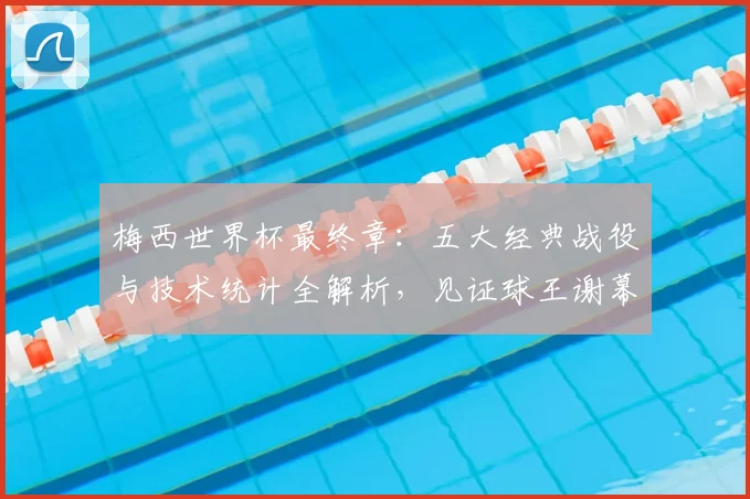 梅西世界杯最终章：五大经典战役与技术统计全解析，见证球王谢幕