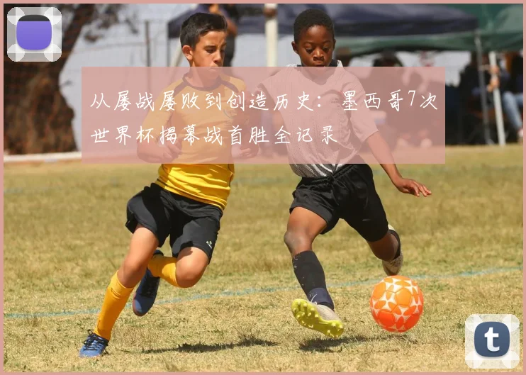 从屡战屡败到创造历史:墨西哥7次世界杯揭幕战首胜全记录