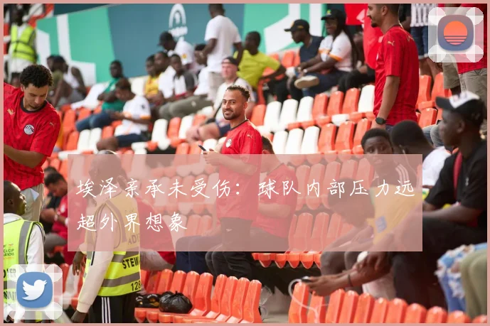埃泽亲承未受伤：球队内部压力远超外界想象