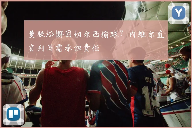 曼联松懈因切尔西输球？内维尔直言利马需承担责任