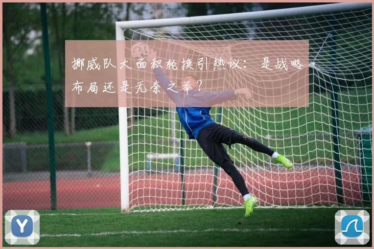 挪威队大面积轮换引热议：是战略布局还是无奈之举？