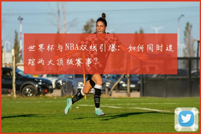 世界杯与NBA双线引爆:如何同时追踪两大顶级赛事?