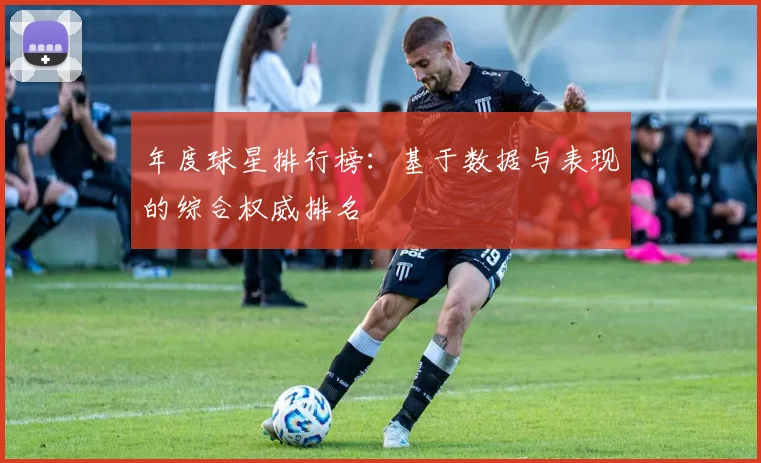 年度球星排行榜：基于数据与表现的综合权威排名