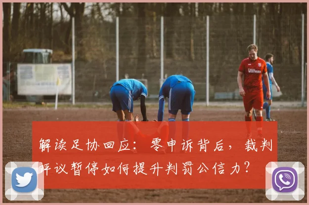 解读足协回应：零申诉背后，裁判评议暂停如何提升判罚公信力？