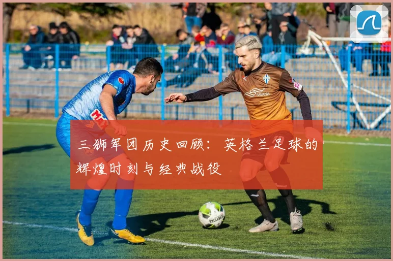 三狮军团历史回顾:英格兰足球的辉煌时刻与经典战役