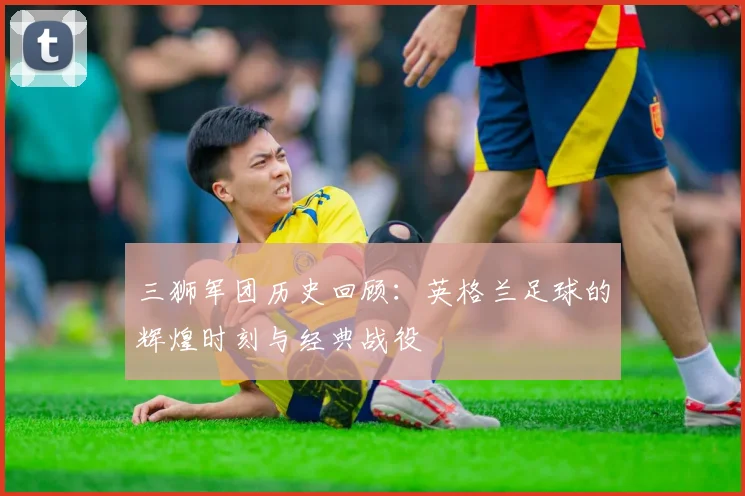 三狮军团历史回顾：英格兰足球的辉煌时刻与经典战役
