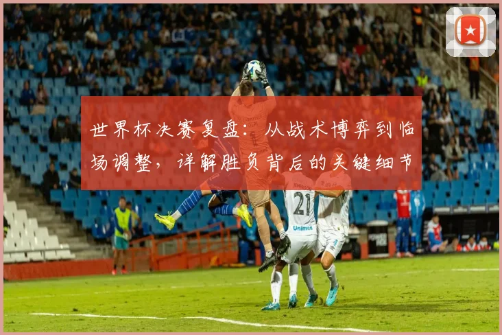 世界杯决赛复盘:从战术博弈到临场调整,详解胜负背后的关键细节