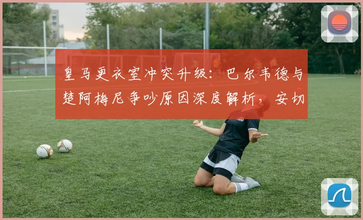 皇马更衣室冲突升级:巴尔韦德与楚阿梅尼争吵原因深度解析,安切洛蒂如何应对队内矛盾