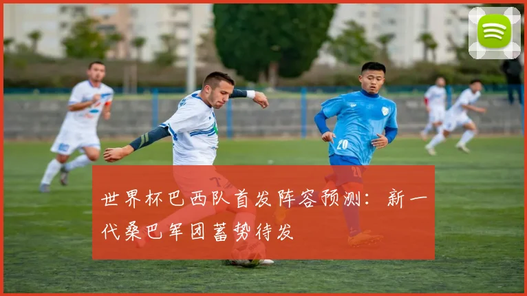 世界杯巴西队首发阵容预测：新一代桑巴军团蓄势待发