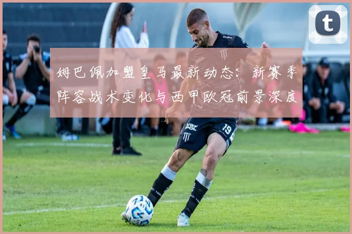 姆巴佩加盟皇马最新动态：新赛季阵容战术变化与西甲欧冠前景深度解析