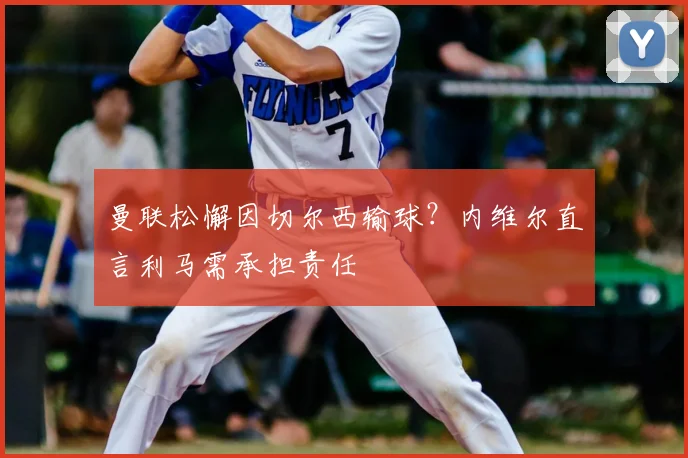 曼联松懈因切尔西输球？内维尔直言利马需承担责任