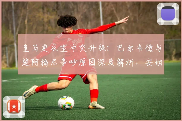 皇马更衣室冲突升级：巴尔韦德与楚阿梅尼争吵原因深度解析，安切洛蒂如何应对队内矛盾